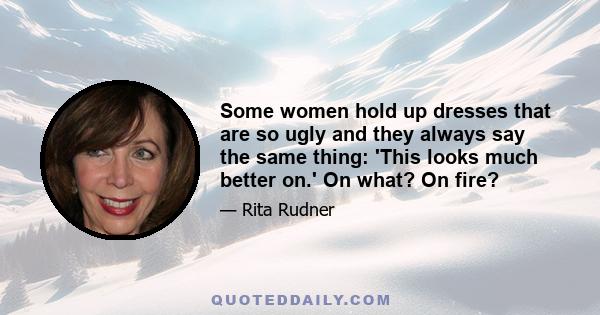 Some women hold up dresses that are so ugly and they always say the same thing: 'This looks much better on.' On what? On fire?