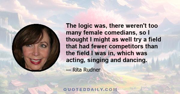 The logic was, there weren't too many female comedians, so I thought I might as well try a field that had fewer competitors than the field I was in, which was acting, singing and dancing.