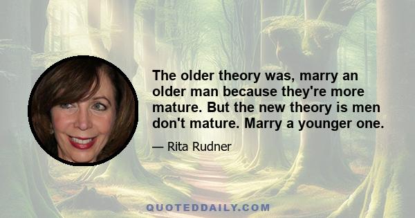 The older theory was, marry an older man because they're more mature. But the new theory is men don't mature. Marry a younger one.