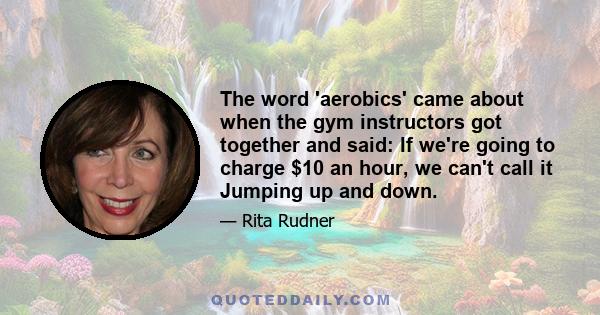 The word 'aerobics' came about when the gym instructors got together and said: If we're going to charge $10 an hour, we can't call it Jumping up and down.