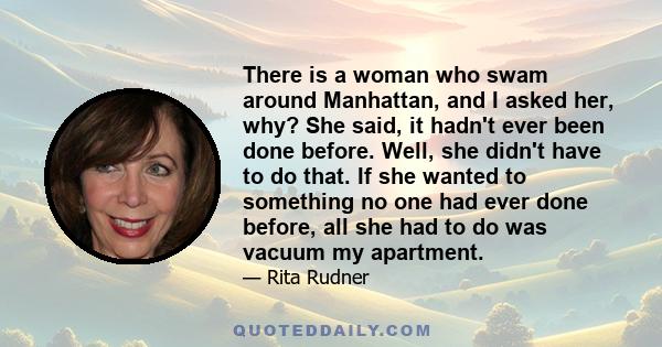 There is a woman who swam around Manhattan, and I asked her, why? She said, it hadn't ever been done before. Well, she didn't have to do that. If she wanted to something no one had ever done before, all she had to do