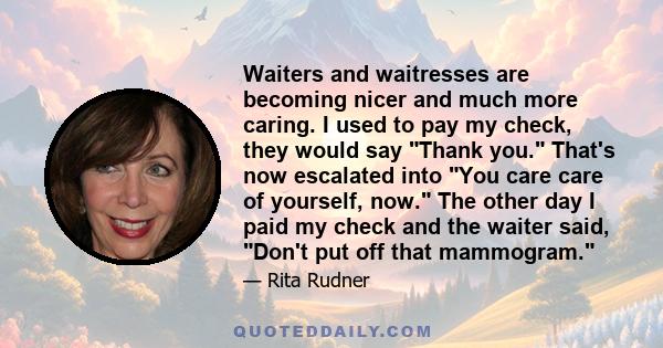 Waiters and waitresses are becoming nicer and much more caring. I used to pay my check, they would say Thank you. That's now escalated into You care care of yourself, now. The other day I paid my check and the waiter