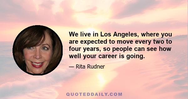 We live in Los Angeles, where you are expected to move every two to four years, so people can see how well your career is going.