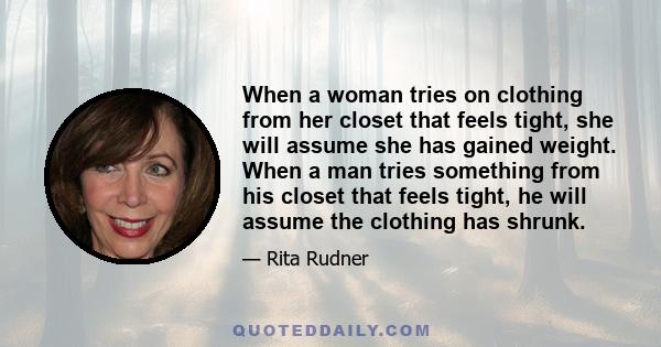 When a woman tries on clothing from her closet that feels tight, she will assume she has gained weight. When a man tries something from his closet that feels tight, he will assume the clothing has shrunk.