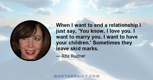 When I want to end a relationship I just say, 'You know, I love you. I want to marry you. I want to have your children.' Sometimes they leave skid marks.