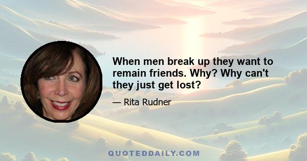 When men break up they want to remain friends. Why? Why can't they just get lost?