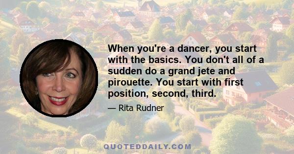 When you're a dancer, you start with the basics. You don't all of a sudden do a grand jete and pirouette. You start with first position, second, third.