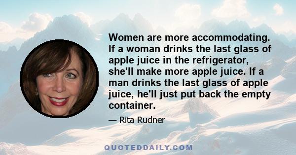 Women are more accommodating. If a woman drinks the last glass of apple juice in the refrigerator, she'll make more apple juice. If a man drinks the last glass of apple juice, he'll just put back the empty container.