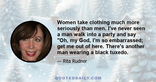 Women take clothing much more seriously than men. I've never seen a man walk into a party and say Oh, my God, I'm so embarrassed; get me out of here. There's another man wearing a black tuxedo.