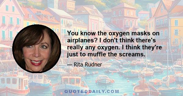 You know the oxygen masks on airplanes? I don't think there's really any oxygen. I think they're just to muffle the screams.