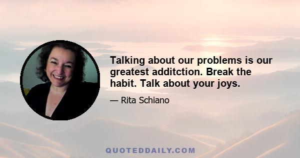 Talking about our problems is our greatest additction. Break the habit. Talk about your joys.