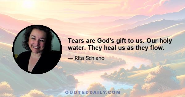 Tears are God's gift to us. Our holy water. They heal us as they flow.