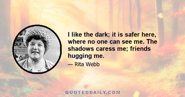 I like the dark; it is safer here, where no one can see me. The shadows caress me; friends hugging me.