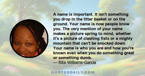 A name is important. It isn't something you drop in the litter basket or on the ground. Your name is now people know you. The very mention of your name makes a picture spring to mind, whether it's a picture of clashing