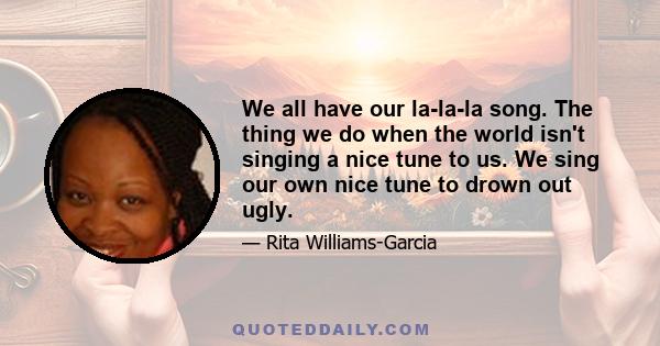 We all have our la-la-la song. The thing we do when the world isn't singing a nice tune to us. We sing our own nice tune to drown out ugly.