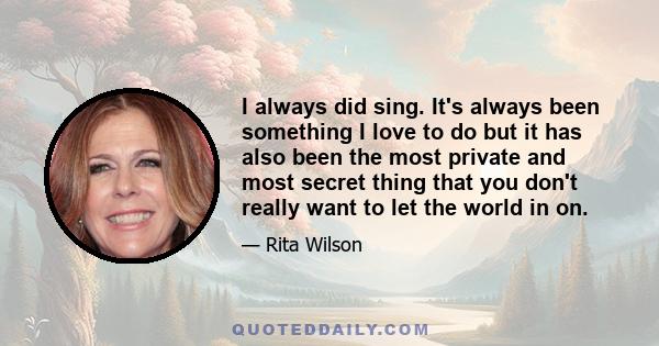 I always did sing. It's always been something I love to do but it has also been the most private and most secret thing that you don't really want to let the world in on.