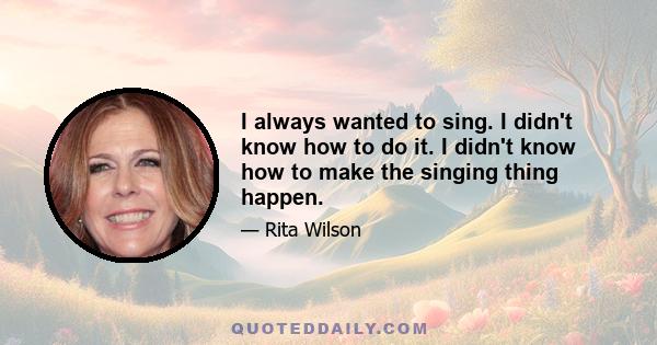 I always wanted to sing. I didn't know how to do it. I didn't know how to make the singing thing happen.