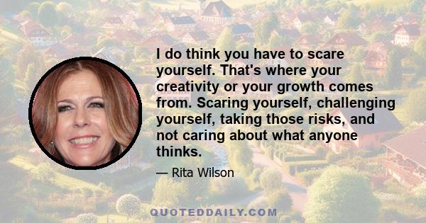 I do think you have to scare yourself. That's where your creativity or your growth comes from. Scaring yourself, challenging yourself, taking those risks, and not caring about what anyone thinks.