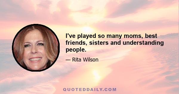 I've played so many moms, best friends, sisters and understanding people.