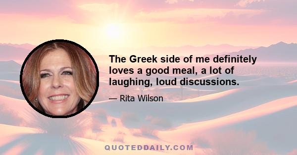 The Greek side of me definitely loves a good meal, a lot of laughing, loud discussions.