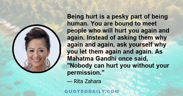 Being hurt is a pesky part of being human. You are bound to meet people who will hurt you again and again. Instead of asking them why again and again, ask yourself why you let them again and again. As Mahatma Gandhi