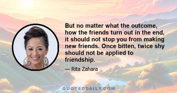 But no matter what the outcome, how the friends turn out in the end, it should not stop you from making new friends. Once bitten, twice shy should not be applied to friendship.