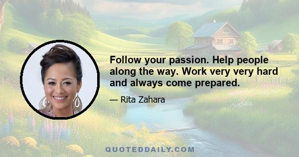 Follow your passion. Help people along the way. Work very very hard and always come prepared.