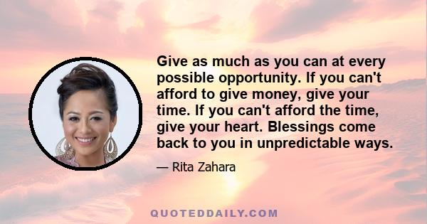 Give as much as you can at every possible opportunity. If you can't afford to give money, give your time. If you can't afford the time, give your heart. Blessings come back to you in unpredictable ways.