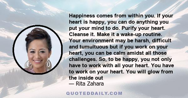 Happiness comes from within you. If your heart is happy, you can do anything you put your mind to do. Purify your heart. Cleanse it. Make it a wake-up routine. Your environment may be harsh, difficult and tumultuous but 