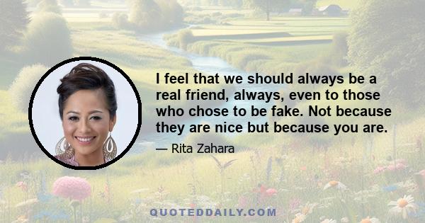 I feel that we should always be a real friend, always, even to those who chose to be fake. Not because they are nice but because you are.