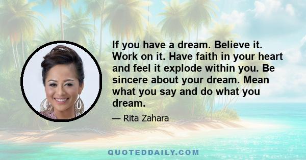 If you have a dream. Believe it. Work on it. Have faith in your heart and feel it explode within you. Be sincere about your dream. Mean what you say and do what you dream.