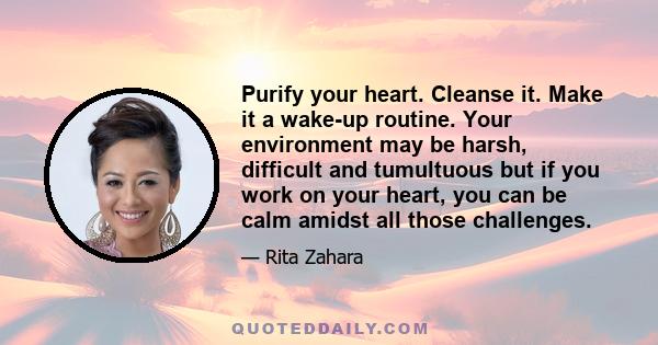 Purify your heart. Cleanse it. Make it a wake-up routine. Your environment may be harsh, difficult and tumultuous but if you work on your heart, you can be calm amidst all those challenges.