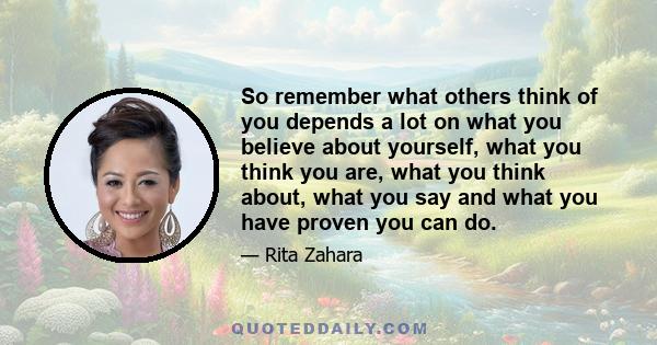 So remember what others think of you depends a lot on what you believe about yourself, what you think you are, what you think about, what you say and what you have proven you can do.