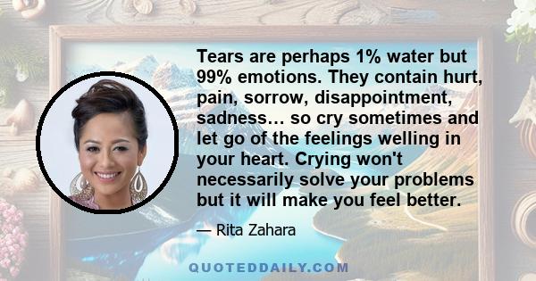 Tears are perhaps 1% water but 99% emotions. They contain hurt, pain, sorrow, disappointment, sadness… so cry sometimes and let go of the feelings welling in your heart. Crying won't necessarily solve your problems but