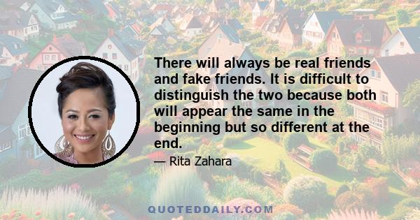 There will always be real friends and fake friends. It is difficult to distinguish the two because both will appear the same in the beginning but so different at the end.