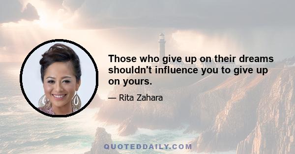 Those who give up on their dreams shouldn't influence you to give up on yours.