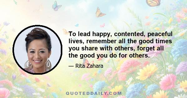 To lead happy, contented, peaceful lives, remember all the good times you share with others, forget all the good you do for others.