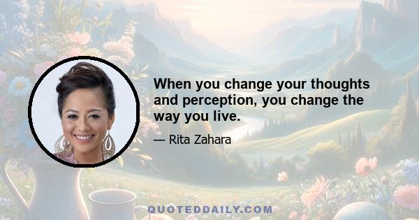 When you change your thoughts and perception, you change the way you live.