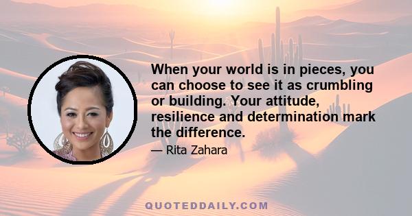 When your world is in pieces, you can choose to see it as crumbling or building. Your attitude, resilience and determination mark the difference.