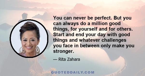 You can never be perfect. But you can always do a million good things, for yourself and for others. Start and end your day with good things and whatever challenges you face in between only make you stronger.