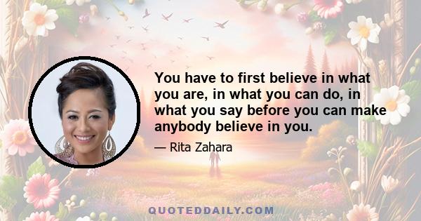 You have to first believe in what you are, in what you can do, in what you say before you can make anybody believe in you.