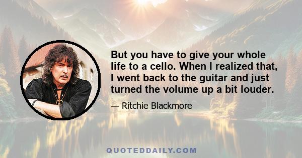 But you have to give your whole life to a cello. When I realized that, I went back to the guitar and just turned the volume up a bit louder.