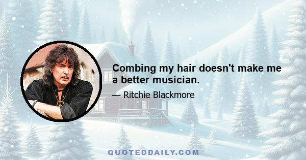 Combing my hair doesn't make me a better musician.