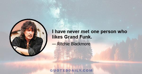 I have never met one person who likes Grand Funk.