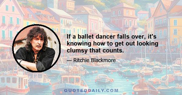 If a ballet dancer falls over, it's knowing how to get out looking clumsy that counts.