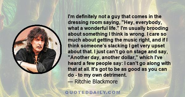 I'm definitely not a guy that comes in the dressing room saying, Hey, everybody, what a wonderful life. I'm usually brooding about something I think is wrong. I care so much about getting the music right, and if I think 