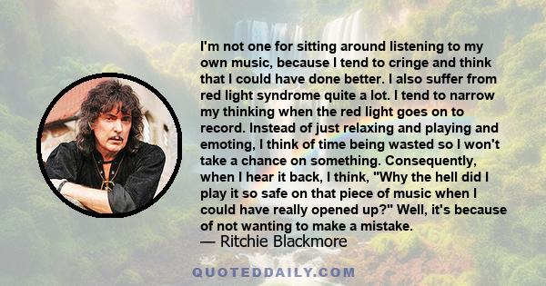 I'm not one for sitting around listening to my own music, because I tend to cringe and think that I could have done better. I also suffer from red light syndrome quite a lot. I tend to narrow my thinking when the red