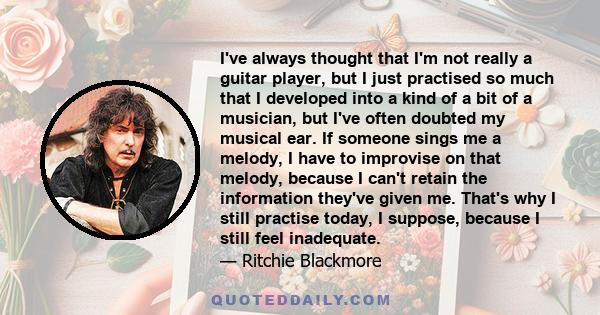 I've always thought that I'm not really a guitar player, but I just practised so much that I developed into a kind of a bit of a musician, but I've often doubted my musical ear. If someone sings me a melody, I have to