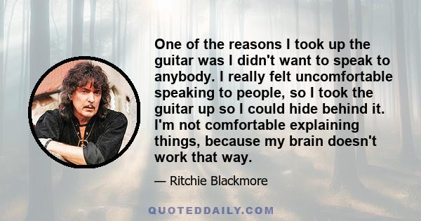 One of the reasons I took up the guitar was I didn't want to speak to anybody. I really felt uncomfortable speaking to people, so I took the guitar up so I could hide behind it. I'm not comfortable explaining things,