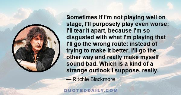 Sometimes if I'm not playing well on stage, I'll purposely play even worse; I'll tear it apart, because I'm so disgusted with what I'm playing that I'll go the wrong route: instead of trying to make it better, I'll go